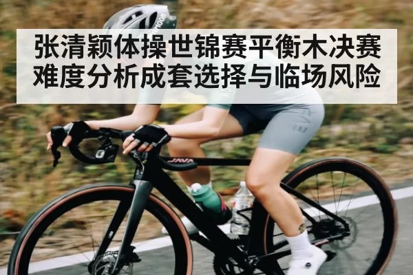 张清颖体操世锦赛平衡木决赛难度分析成套选择与临场风险